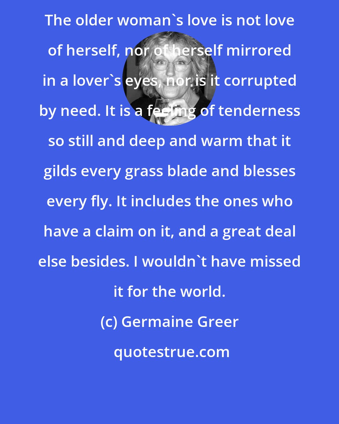 Germaine Greer: The older woman's love is not love of herself, nor of herself mirrored in a lover's eyes, nor is it corrupted by need. It is a feeling of tenderness so still and deep and warm that it gilds every grass blade and blesses every fly. It includes the ones who have a claim on it, and a great deal else besides. I wouldn't have missed it for the world.