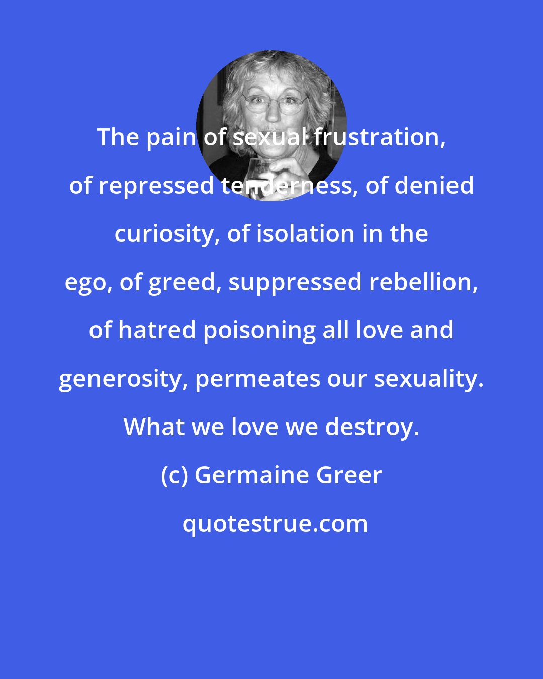 Germaine Greer: The pain of sexual frustration, of repressed tenderness, of denied curiosity, of isolation in the ego, of greed, suppressed rebellion, of hatred poisoning all love and generosity, permeates our sexuality. What we love we destroy.