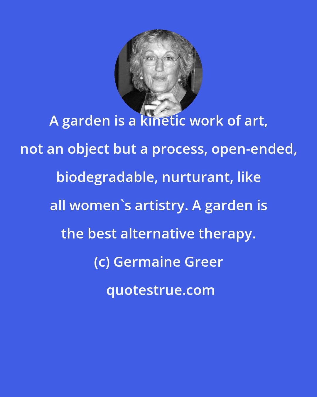 Germaine Greer: A garden is a kinetic work of art, not an object but a process, open-ended, biodegradable, nurturant, like all women's artistry. A garden is the best alternative therapy.