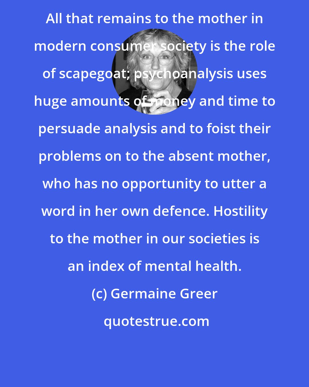 Germaine Greer: All that remains to the mother in modern consumer society is the role of scapegoat; psychoanalysis uses huge amounts of money and time to persuade analysis and to foist their problems on to the absent mother, who has no opportunity to utter a word in her own defence. Hostility to the mother in our societies is an index of mental health.