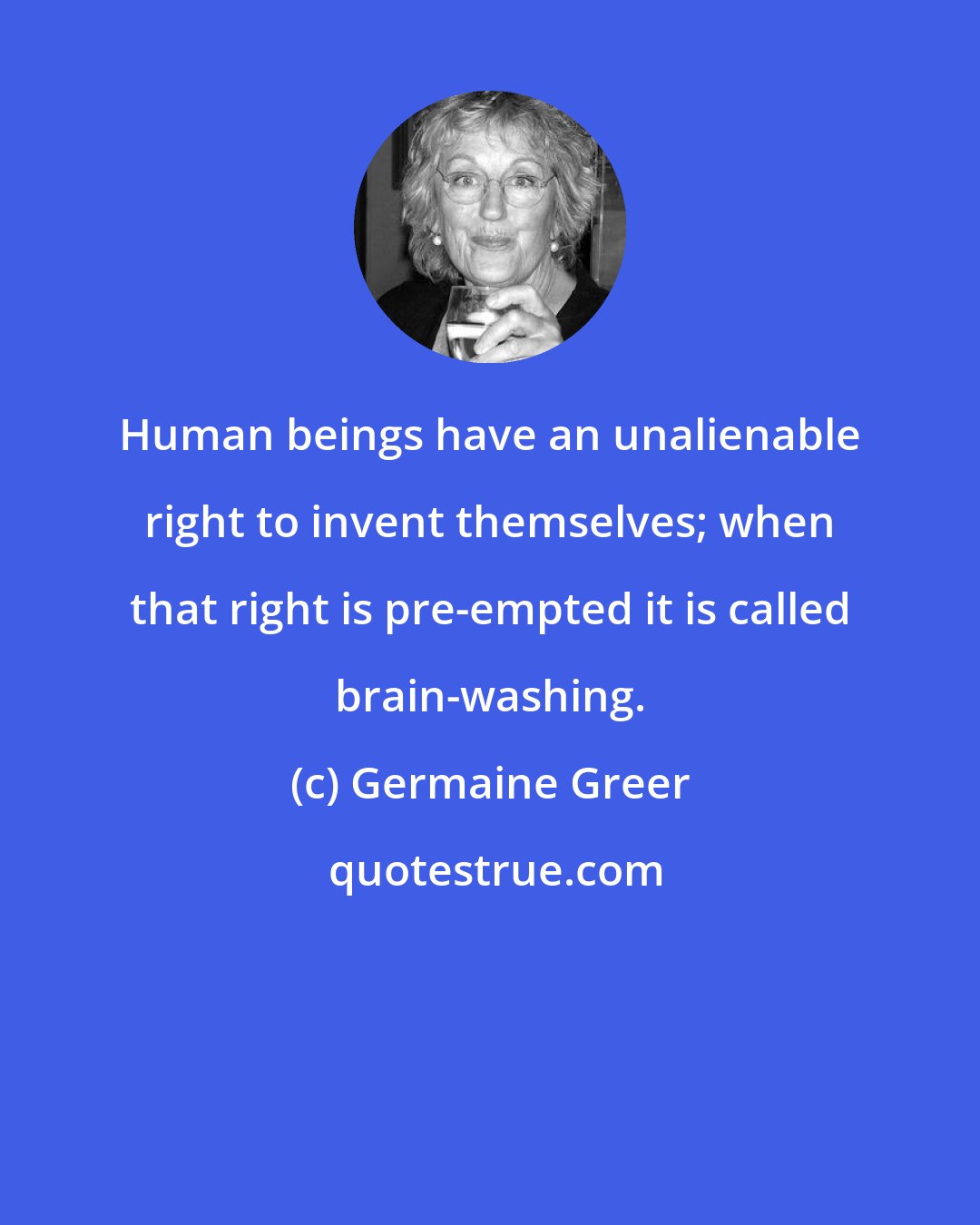 Germaine Greer: Human beings have an unalienable right to invent themselves; when that right is pre-empted it is called brain-washing.