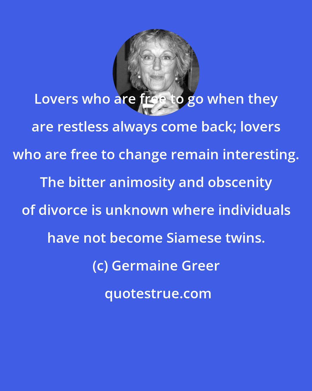 Germaine Greer: Lovers who are free to go when they are restless always come back; lovers who are free to change remain interesting. The bitter animosity and obscenity of divorce is unknown where individuals have not become Siamese twins.