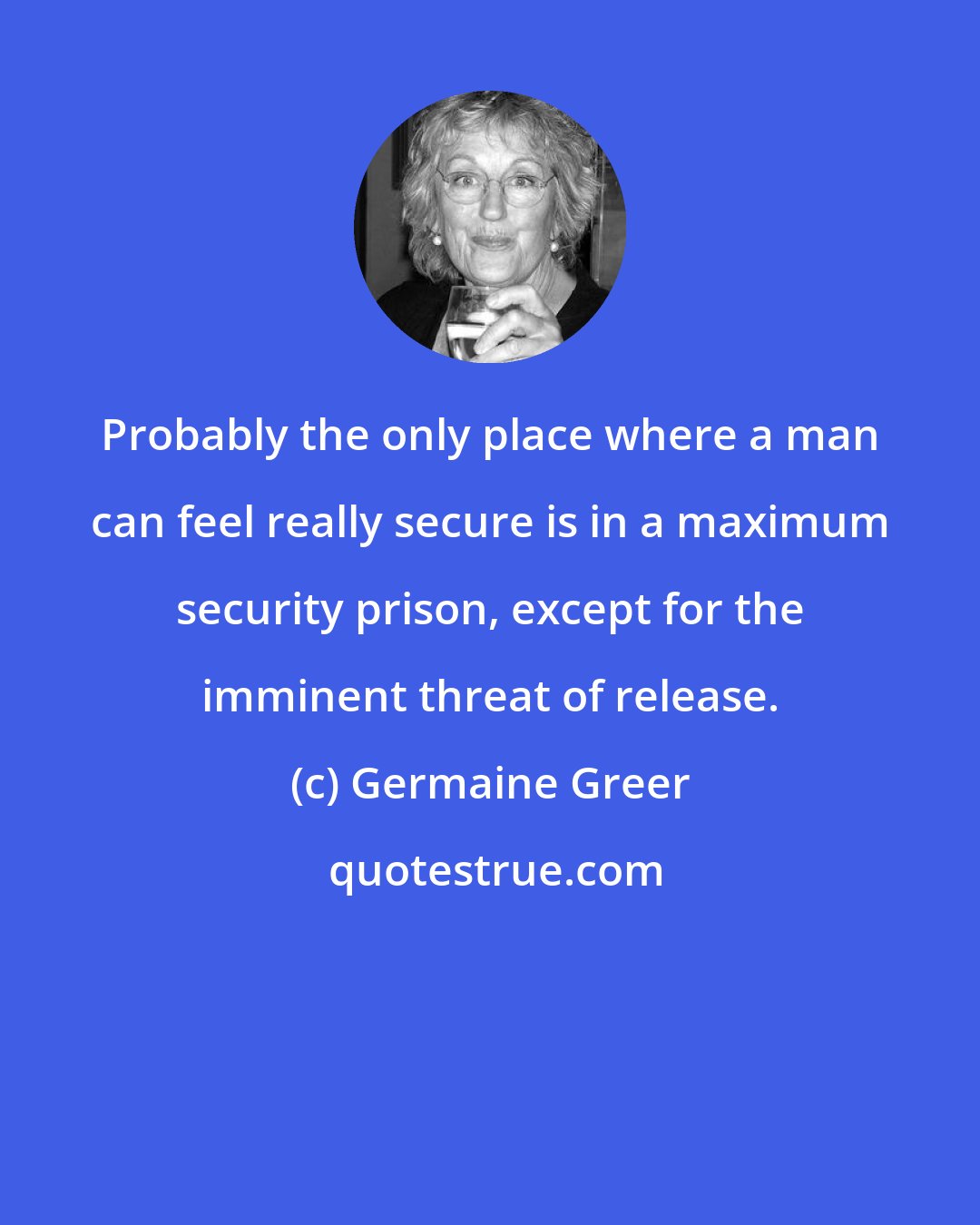Germaine Greer: Probably the only place where a man can feel really secure is in a maximum security prison, except for the imminent threat of release.