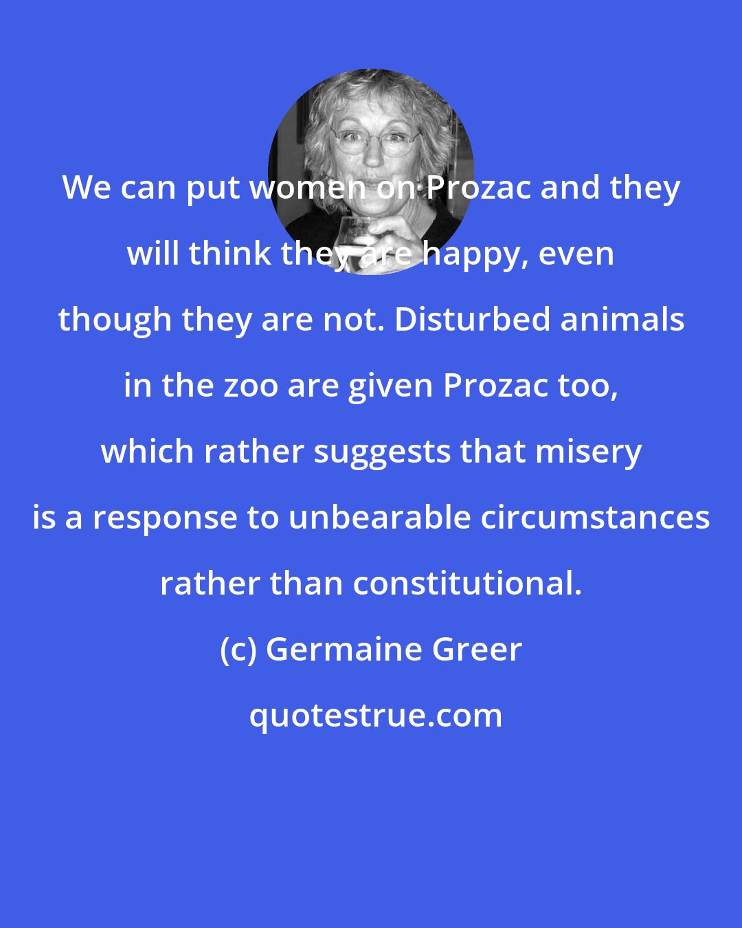 Germaine Greer: We can put women on Prozac and they will think they are happy, even though they are not. Disturbed animals in the zoo are given Prozac too, which rather suggests that misery is a response to unbearable circumstances rather than constitutional.