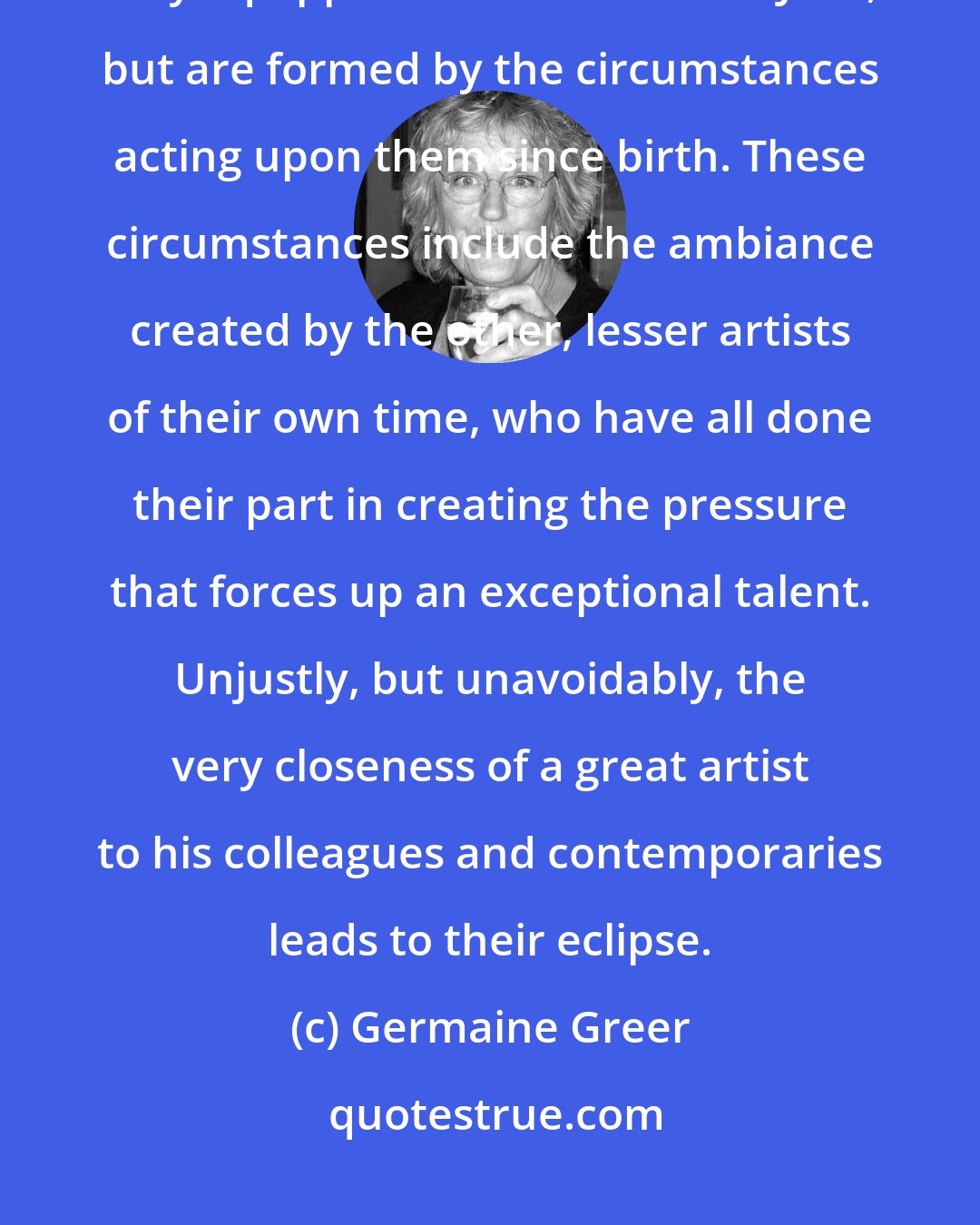Germaine Greer: Great artists are products of their own time: they do not spring forth fully equipped from the head of Jove, but are formed by the circumstances acting upon them since birth. These circumstances include the ambiance created by the other, lesser artists of their own time, who have all done their part in creating the pressure that forces up an exceptional talent. Unjustly, but unavoidably, the very closeness of a great artist to his colleagues and contemporaries leads to their eclipse.