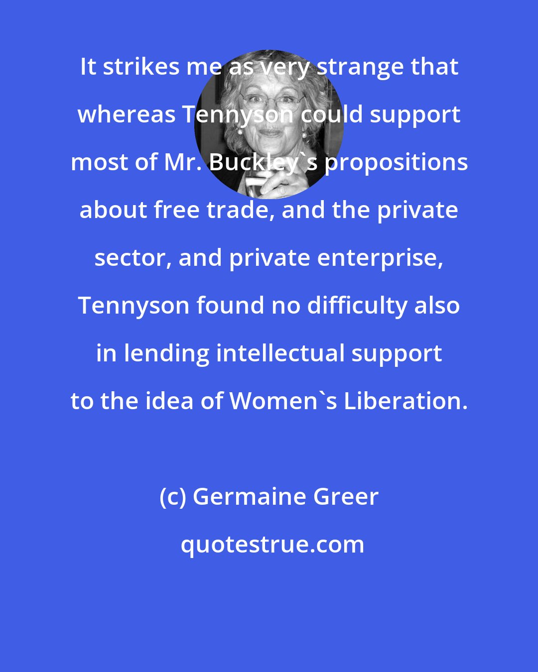 Germaine Greer: It strikes me as very strange that whereas Tennyson could support most of Mr. Buckley's propositions about free trade, and the private sector, and private enterprise, Tennyson found no difficulty also in lending intellectual support to the idea of Women's Liberation.