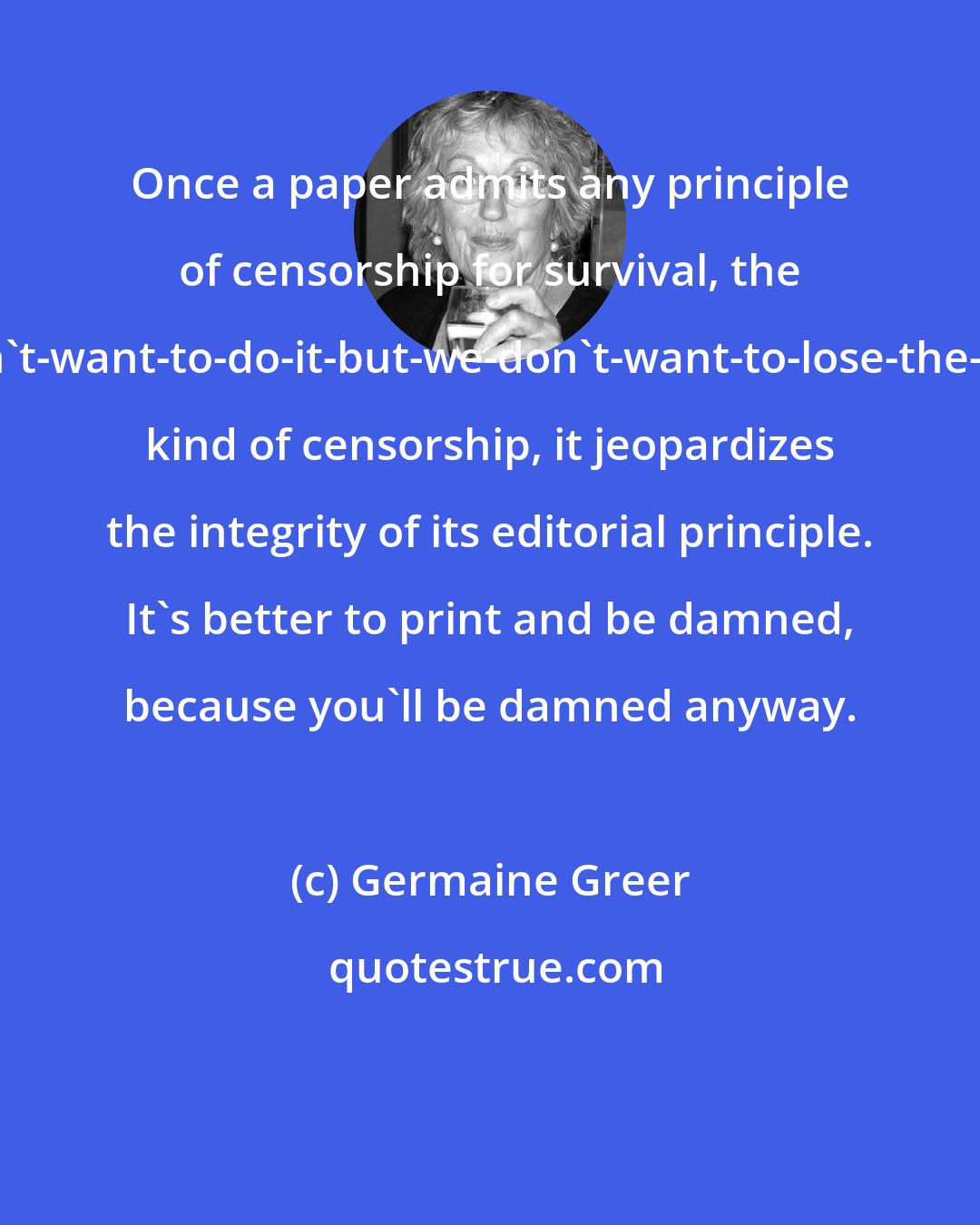 Germaine Greer: Once a paper admits any principle of censorship for survival, the we-don't-want-to-do-it-but-we-don't-want-to-lose-the-printer kind of censorship, it jeopardizes the integrity of its editorial principle. It's better to print and be damned, because you'll be damned anyway.