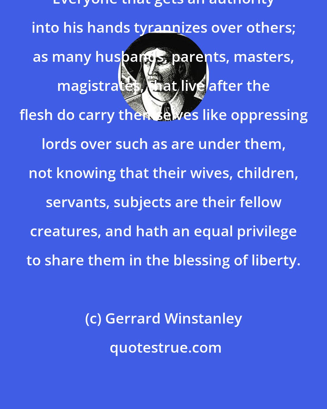 Gerrard Winstanley: Everyone that gets an authority into his hands tyrannizes over others; as many husbands, parents, masters, magistrates, that live after the flesh do carry themselves like oppressing lords over such as are under them, not knowing that their wives, children, servants, subjects are their fellow creatures, and hath an equal privilege to share them in the blessing of liberty.