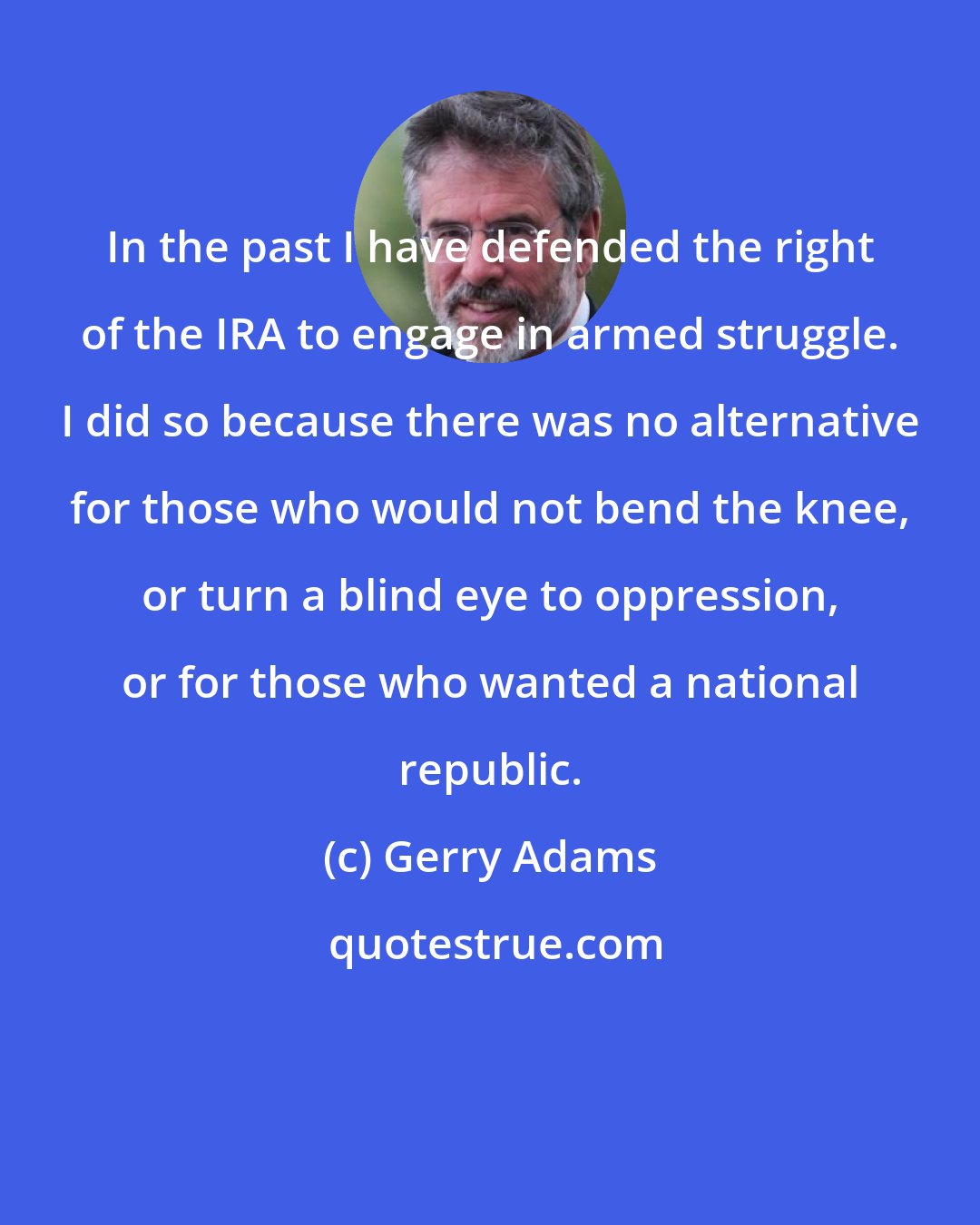 Gerry Adams: In the past I have defended the right of the IRA to engage in armed struggle. I did so because there was no alternative for those who would not bend the knee, or turn a blind eye to oppression, or for those who wanted a national republic.