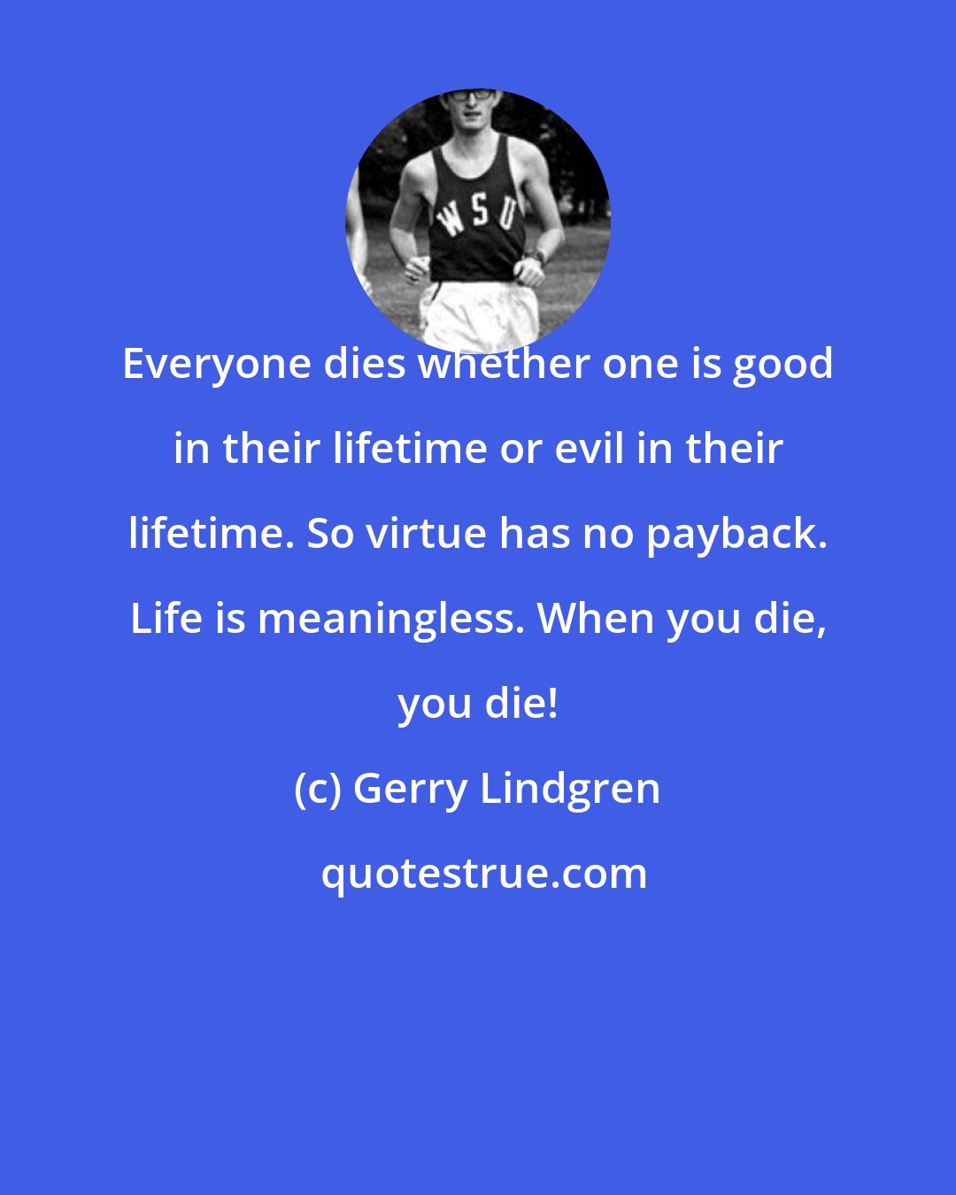 Gerry Lindgren: Everyone dies whether one is good in their lifetime or evil in their lifetime. So virtue has no payback. Life is meaningless. When you die, you die!