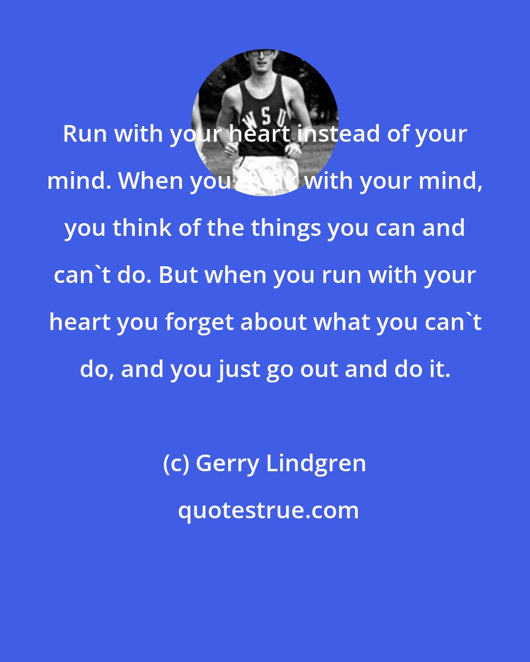 Gerry Lindgren: Run with your heart instead of your mind. When you think with your mind, you think of the things you can and can't do. But when you run with your heart you forget about what you can't do, and you just go out and do it.