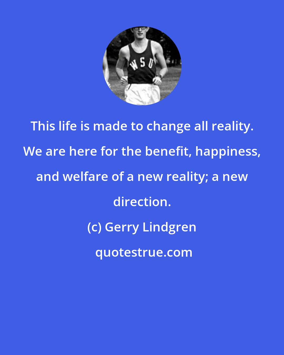 Gerry Lindgren: This life is made to change all reality. We are here for the benefit, happiness, and welfare of a new reality; a new direction.