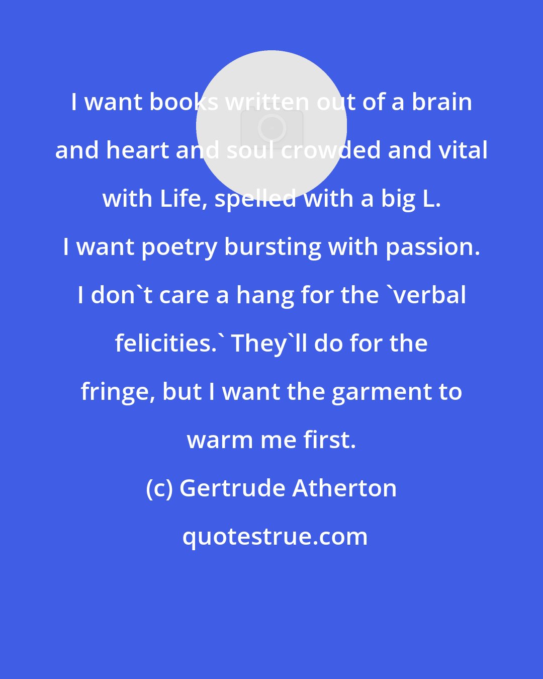 Gertrude Atherton: I want books written out of a brain and heart and soul crowded and vital with Life, spelled with a big L. I want poetry bursting with passion. I don't care a hang for the 'verbal felicities.' They'll do for the fringe, but I want the garment to warm me first.