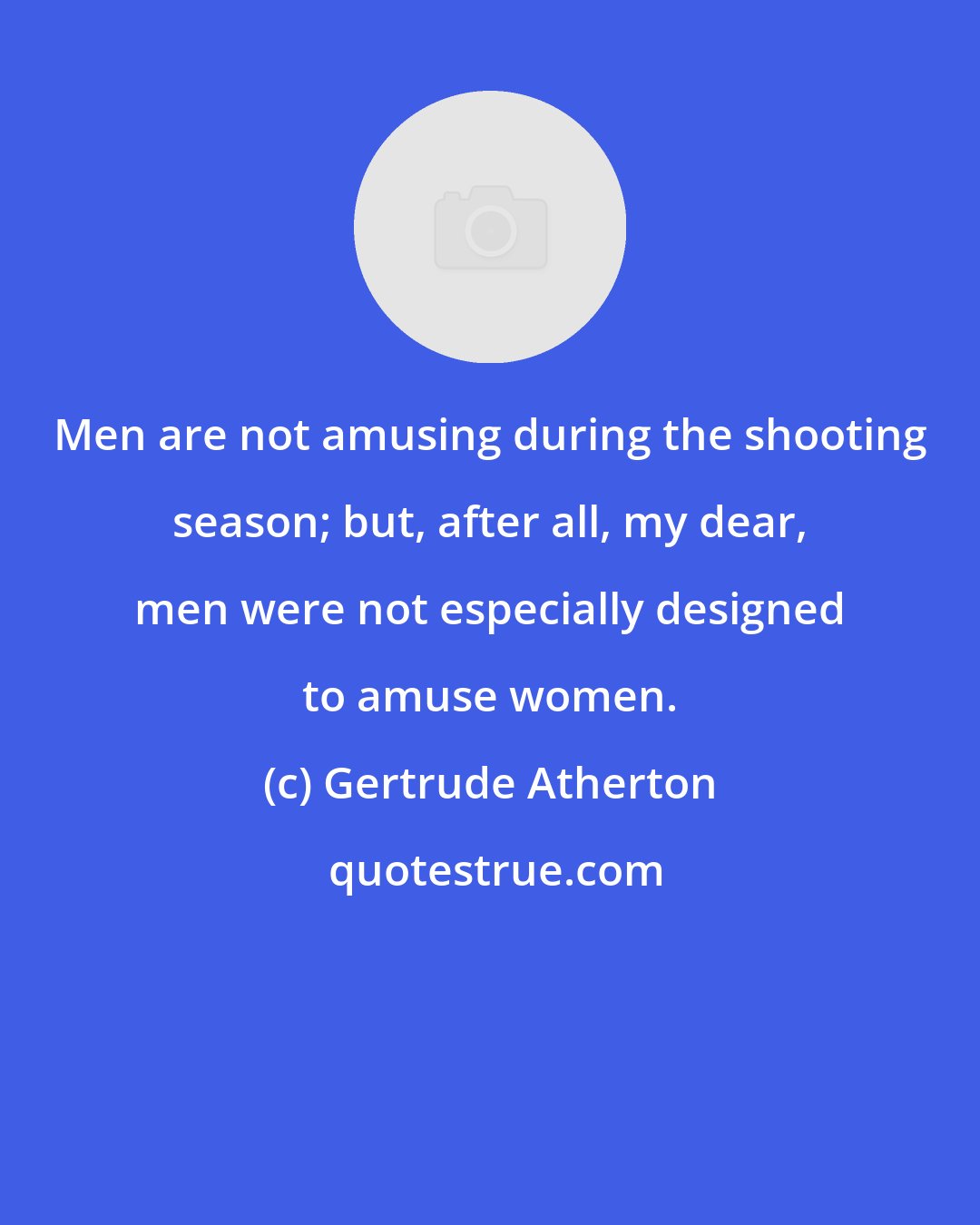Gertrude Atherton: Men are not amusing during the shooting season; but, after all, my dear, men were not especially designed to amuse women.