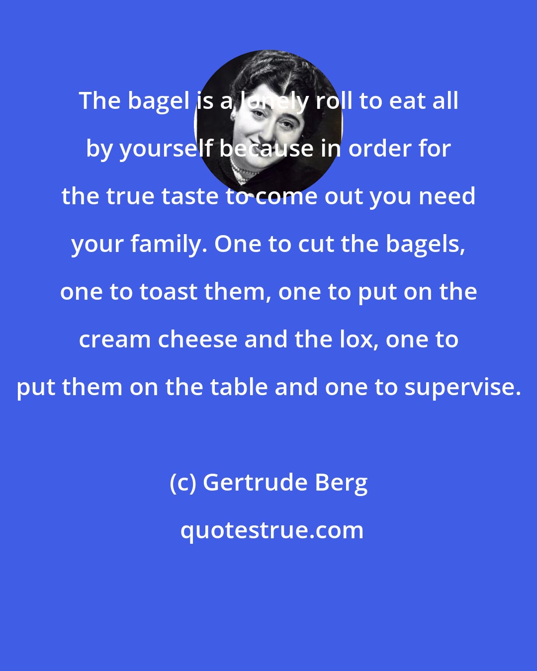 Gertrude Berg: The bagel is a lonely roll to eat all by yourself because in order for the true taste to come out you need your family. One to cut the bagels, one to toast them, one to put on the cream cheese and the lox, one to put them on the table and one to supervise.