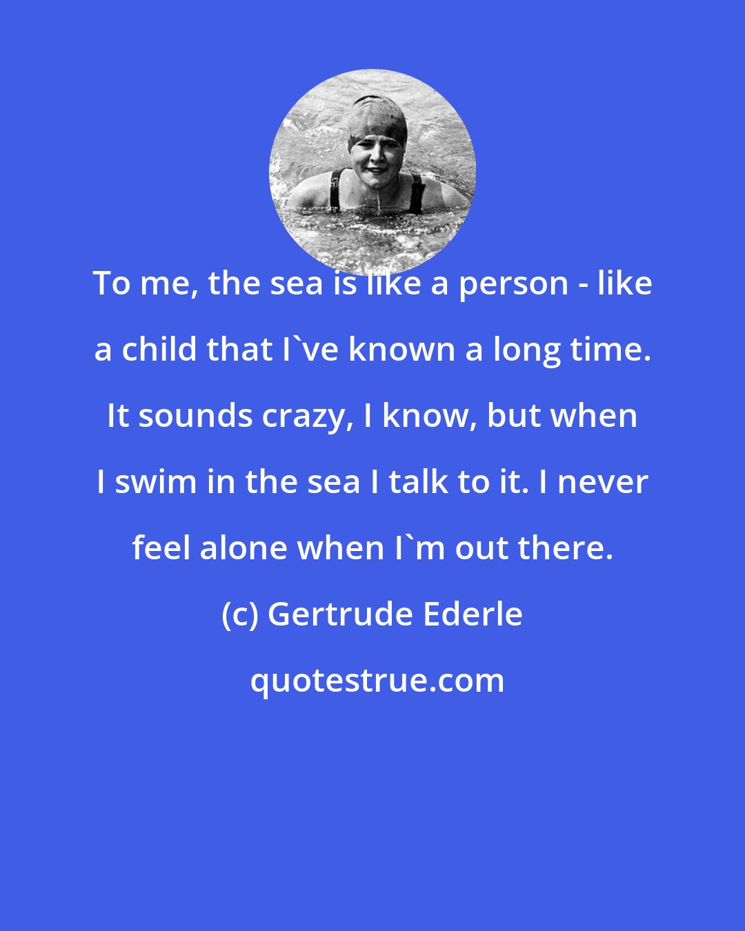 Gertrude Ederle: To me, the sea is like a person - like a child that I've known a long time. It sounds crazy, I know, but when I swim in the sea I talk to it. I never feel alone when I'm out there.