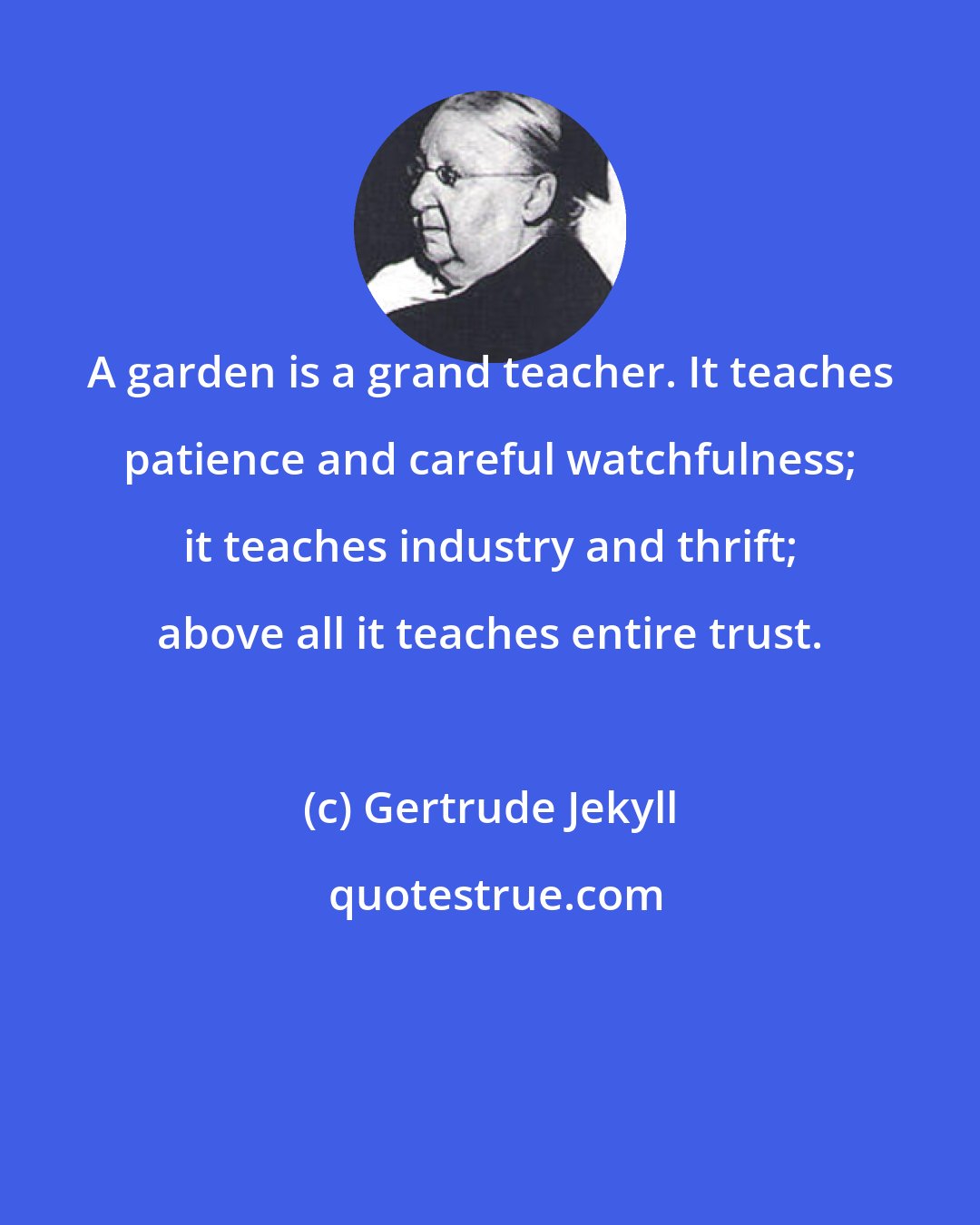 Gertrude Jekyll: A garden is a grand teacher. It teaches patience and careful watchfulness; it teaches industry and thrift; above all it teaches entire trust.