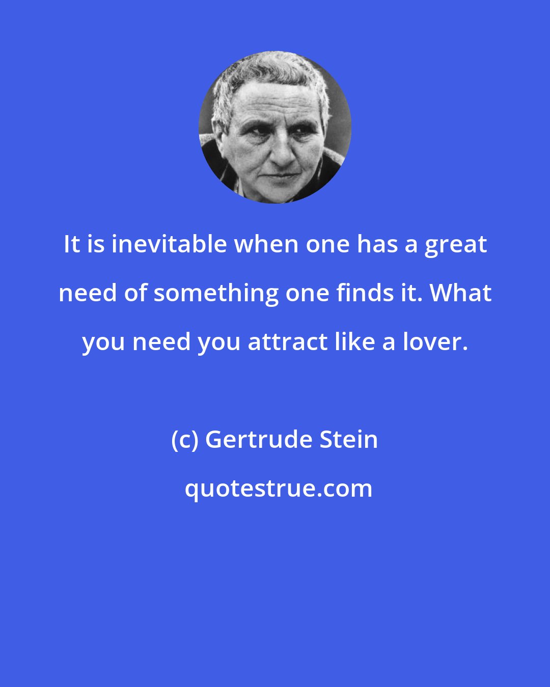 Gertrude Stein: It is inevitable when one has a great need of something one finds it. What you need you attract like a lover.