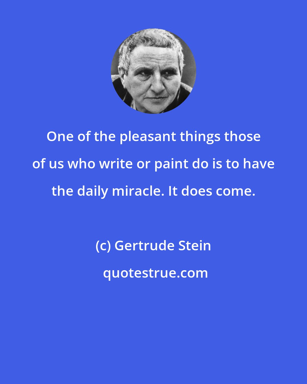 Gertrude Stein: One of the pleasant things those of us who write or paint do is to have the daily miracle. It does come.