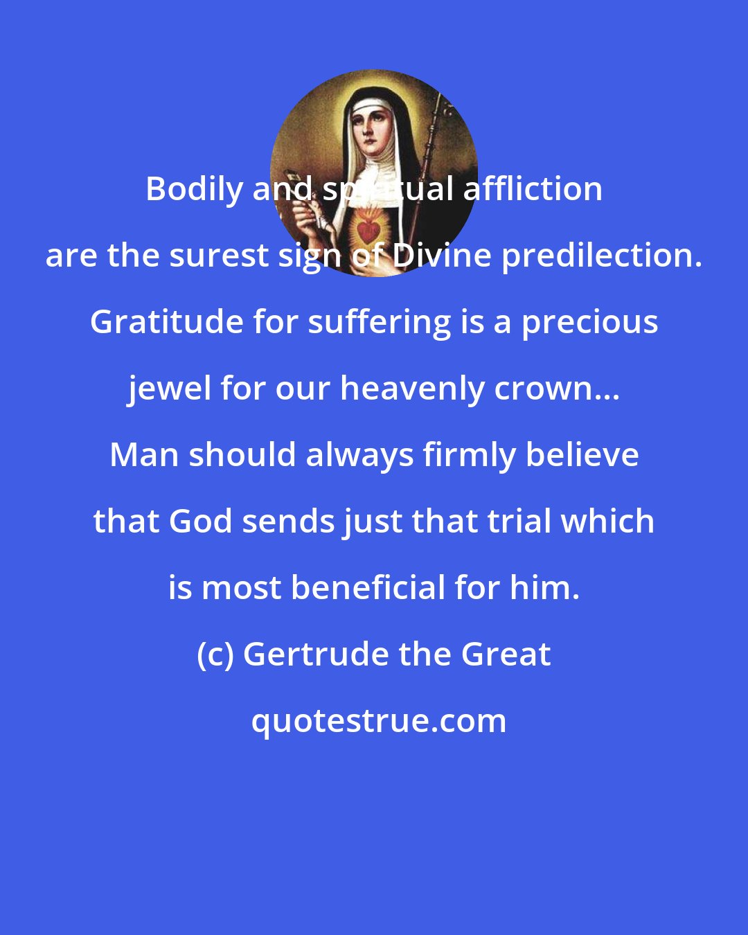 Gertrude the Great: Bodily and spiritual affliction are the surest sign of Divine predilection. Gratitude for suffering is a precious jewel for our heavenly crown... Man should always firmly believe that God sends just that trial which is most beneficial for him.