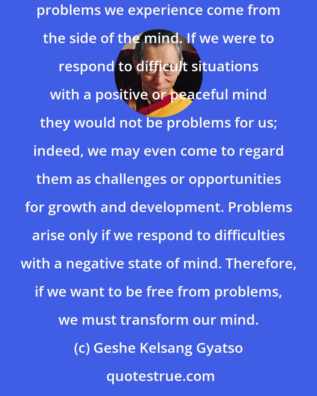 Geshe Kelsang Gyatso: When things go wrong in our life and we encounter difficult situations, we tend to regard the situation itself as our problem, but in reality whatever problems we experience come from the side of the mind. If we were to respond to difficult situations with a positive or peaceful mind they would not be problems for us; indeed, we may even come to regard them as challenges or opportunities for growth and development. Problems arise only if we respond to difficulties with a negative state of mind. Therefore, if we want to be free from problems, we must transform our mind.