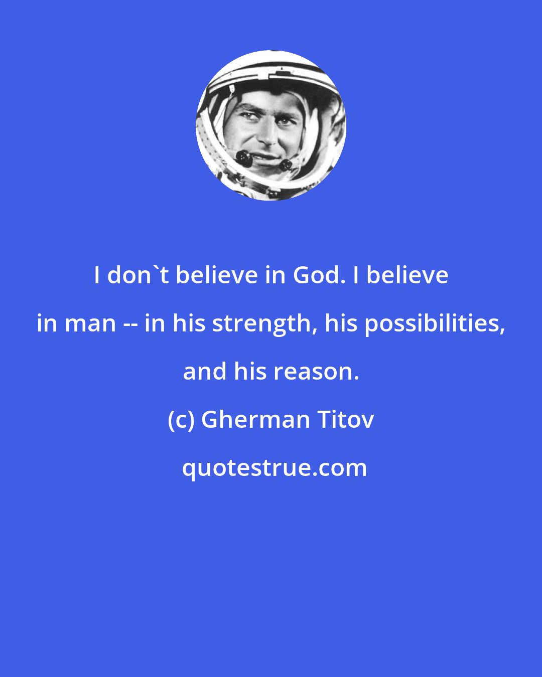 Gherman Titov: I don't believe in God. I believe in man -- in his strength, his possibilities, and his reason.