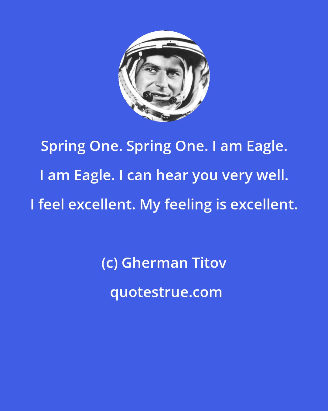 Gherman Titov: Spring One. Spring One. I am Eagle. I am Eagle. I can hear you very well. I feel excellent. My feeling is excellent.