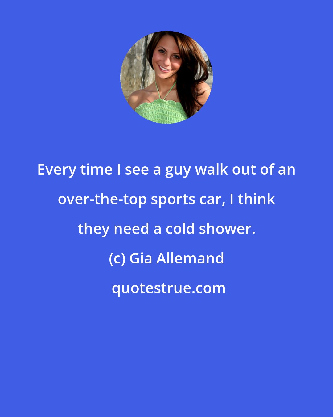 Gia Allemand: Every time I see a guy walk out of an over-the-top sports car, I think they need a cold shower.