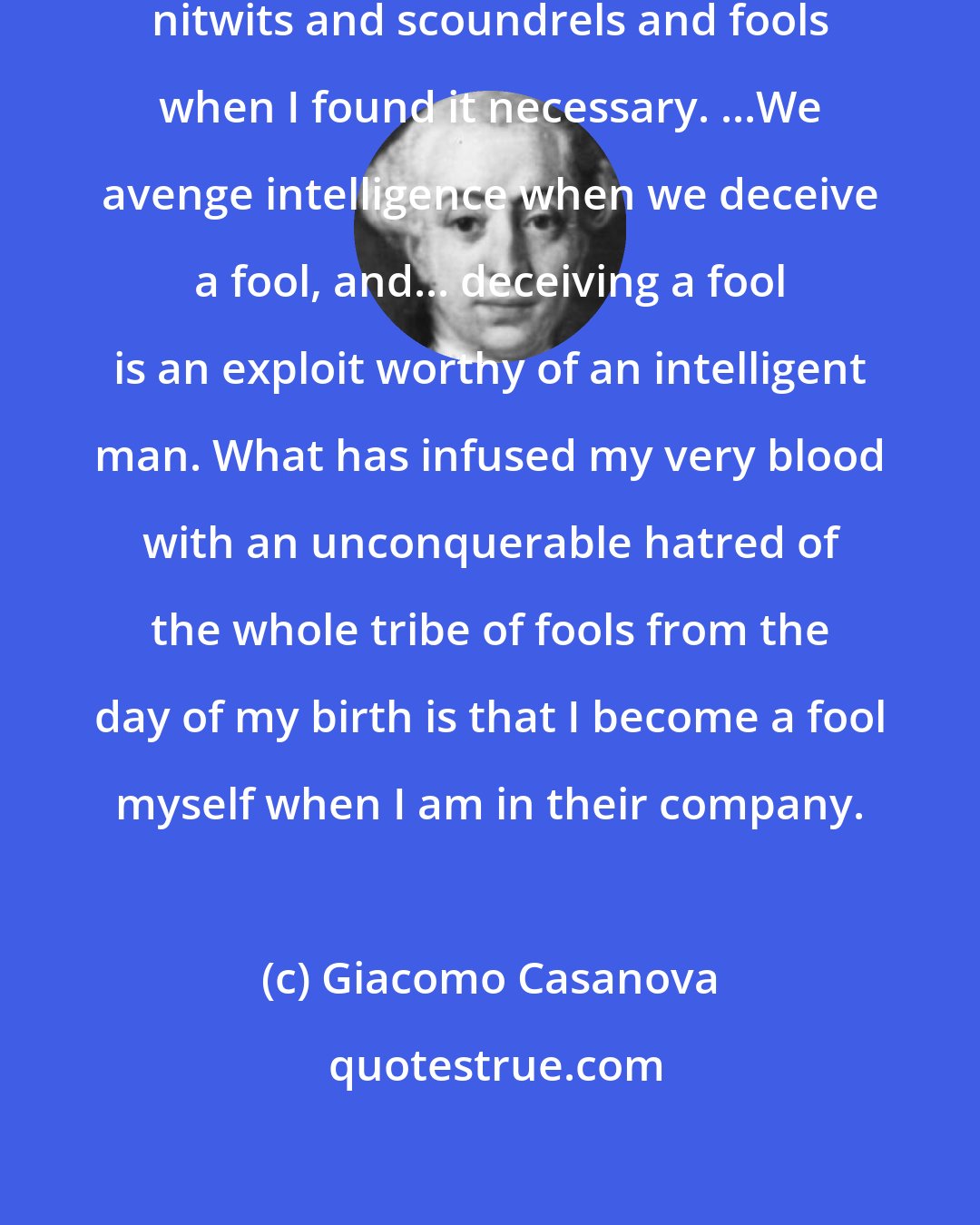 Giacomo Casanova: I often had no scruples about deceiving nitwits and scoundrels and fools when I found it necessary. ...We avenge intelligence when we deceive a fool, and... deceiving a fool is an exploit worthy of an intelligent man. What has infused my very blood with an unconquerable hatred of the whole tribe of fools from the day of my birth is that I become a fool myself when I am in their company.