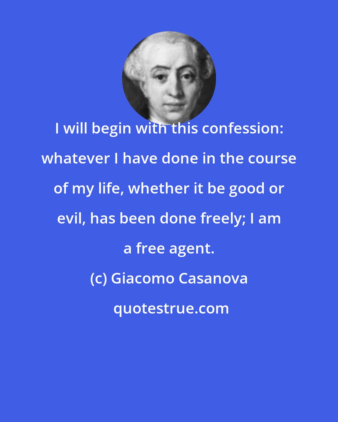Giacomo Casanova: I will begin with this confession: whatever I have done in the course of my life, whether it be good or evil, has been done freely; I am a free agent.