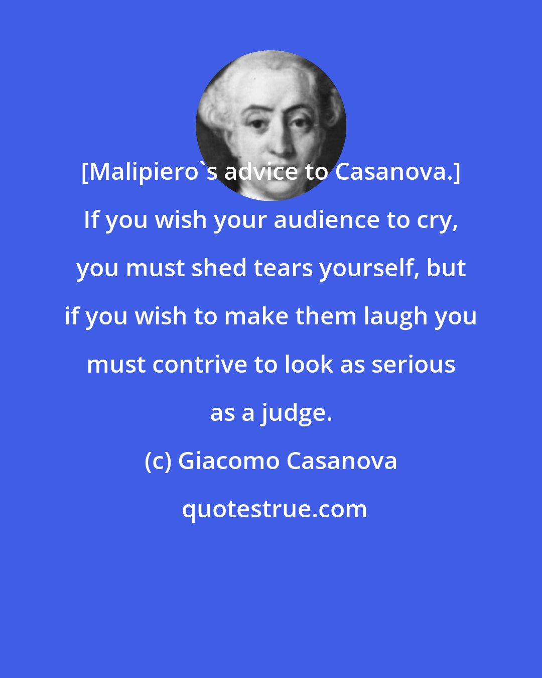 Giacomo Casanova: [Malipiero's advice to Casanova.] If you wish your audience to cry, you must shed tears yourself, but if you wish to make them laugh you must contrive to look as serious as a judge.