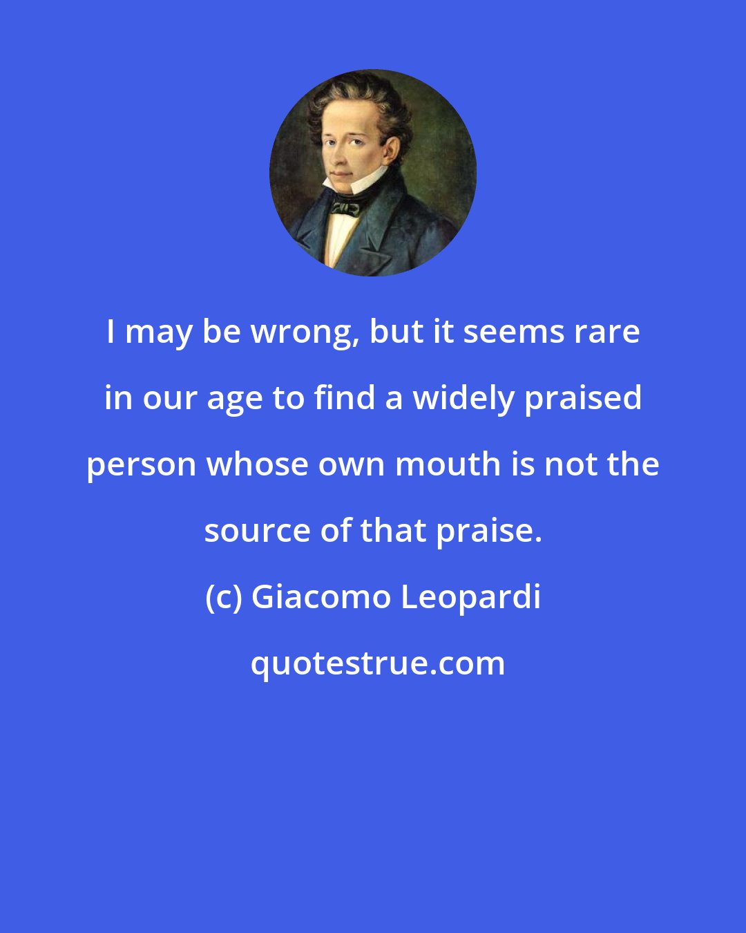 Giacomo Leopardi: I may be wrong, but it seems rare in our age to find a widely praised person whose own mouth is not the source of that praise.