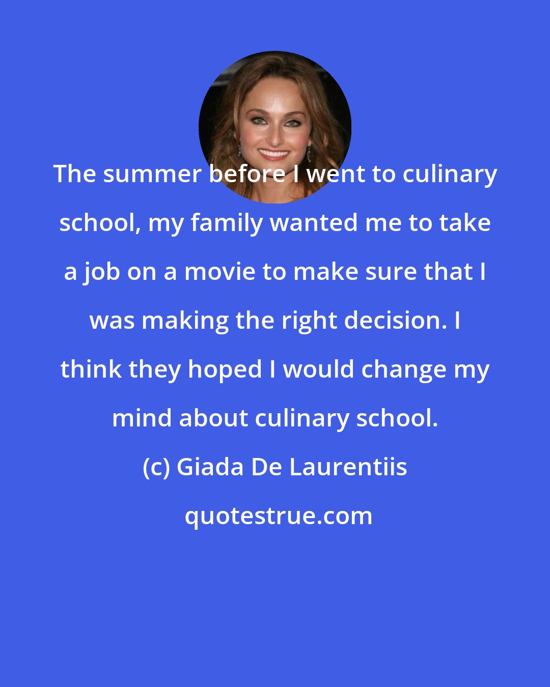 Giada De Laurentiis: The summer before I went to culinary school, my family wanted me to take a job on a movie to make sure that I was making the right decision. I think they hoped I would change my mind about culinary school.