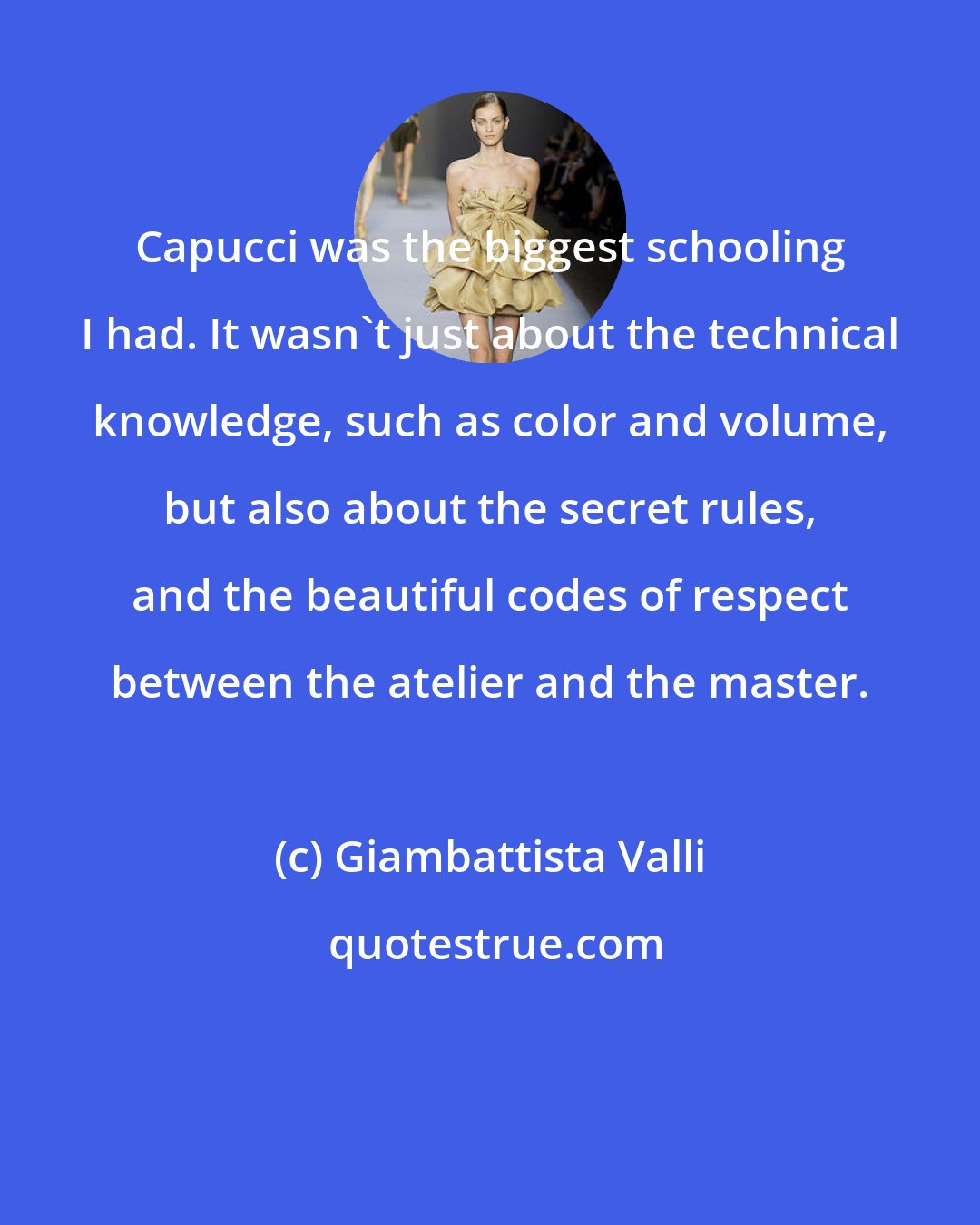 Giambattista Valli: Capucci was the biggest schooling I had. It wasn't just about the technical knowledge, such as color and volume, but also about the secret rules, and the beautiful codes of respect between the atelier and the master.
