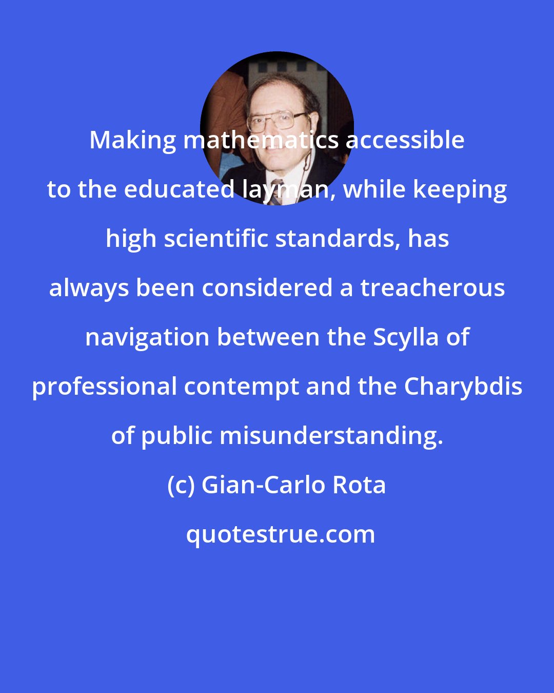 Gian-Carlo Rota: Making mathematics accessible to the educated layman, while keeping high scientific standards, has always been considered a treacherous navigation between the Scylla of professional contempt and the Charybdis of public misunderstanding.