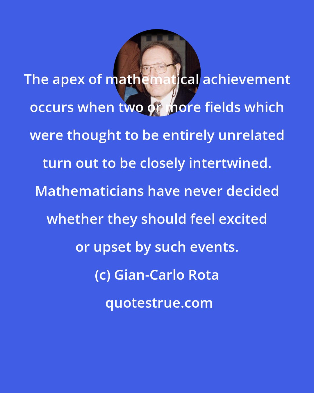 Gian-Carlo Rota: The apex of mathematical achievement occurs when two or more fields which were thought to be entirely unrelated turn out to be closely intertwined. Mathematicians have never decided whether they should feel excited or upset by such events.