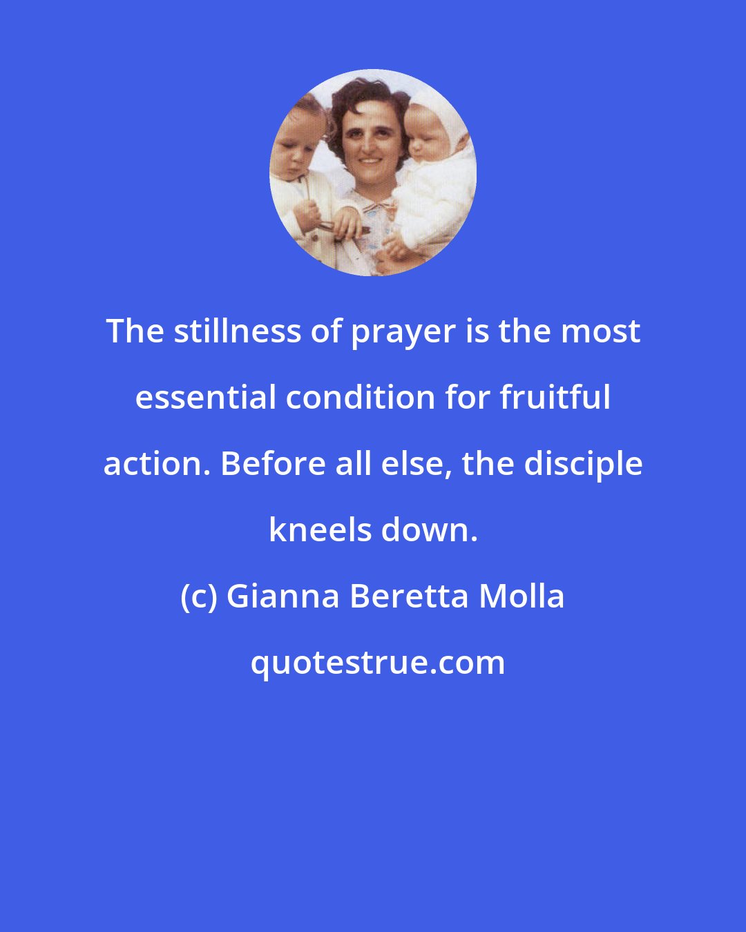 Gianna Beretta Molla: The stillness of prayer is the most essential condition for fruitful action. Before all else, the disciple kneels down.