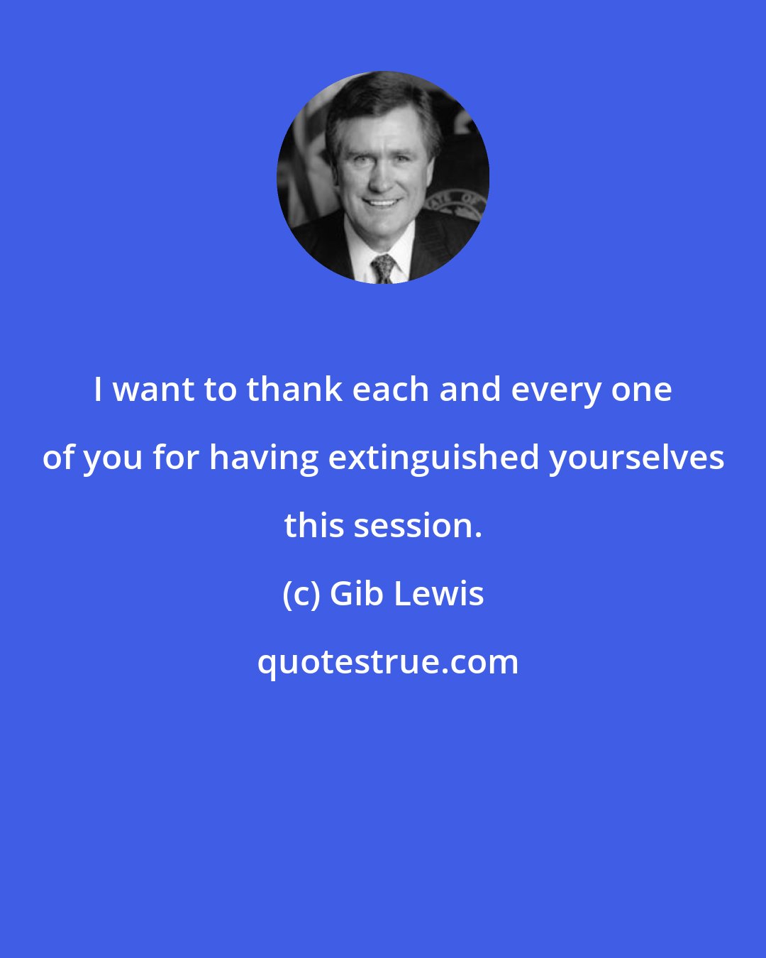 Gib Lewis: I want to thank each and every one of you for having extinguished yourselves this session.