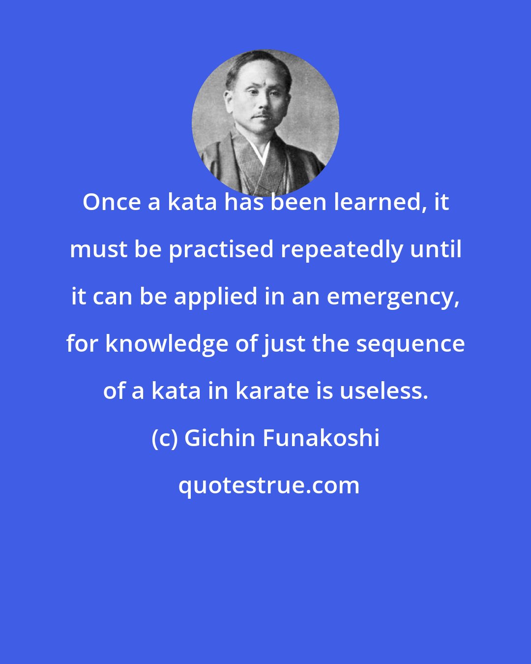 Gichin Funakoshi: Once a kata has been learned, it must be practised repeatedly until it can be applied in an emergency, for knowledge of just the sequence of a kata in karate is useless.