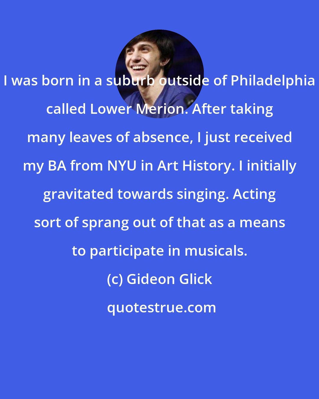 Gideon Glick: I was born in a suburb outside of Philadelphia called Lower Merion. After taking many leaves of absence, I just received my BA from NYU in Art History. I initially gravitated towards singing. Acting sort of sprang out of that as a means to participate in musicals.