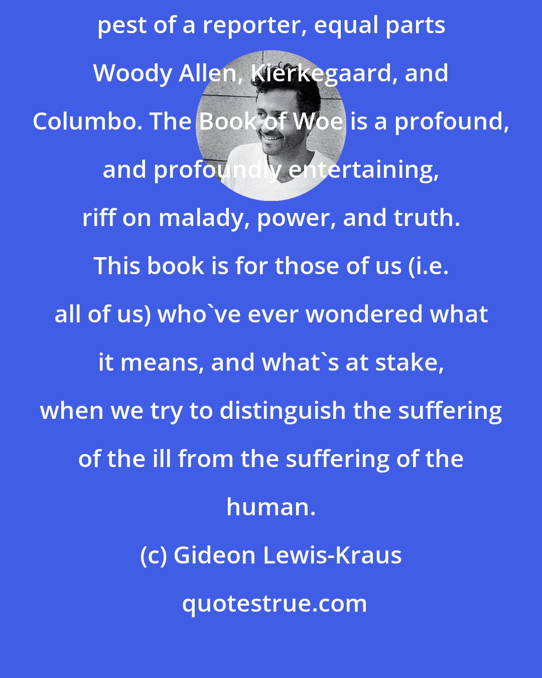Gideon Lewis-Kraus: Gary Greenberg is a thoughtful comedian and a cranky philosopher and a humble pest of a reporter, equal parts Woody Allen, Kierkegaard, and Columbo. The Book of Woe is a profound, and profoundly entertaining, riff on malady, power, and truth. This book is for those of us (i.e. all of us) who've ever wondered what it means, and what's at stake, when we try to distinguish the suffering of the ill from the suffering of the human.