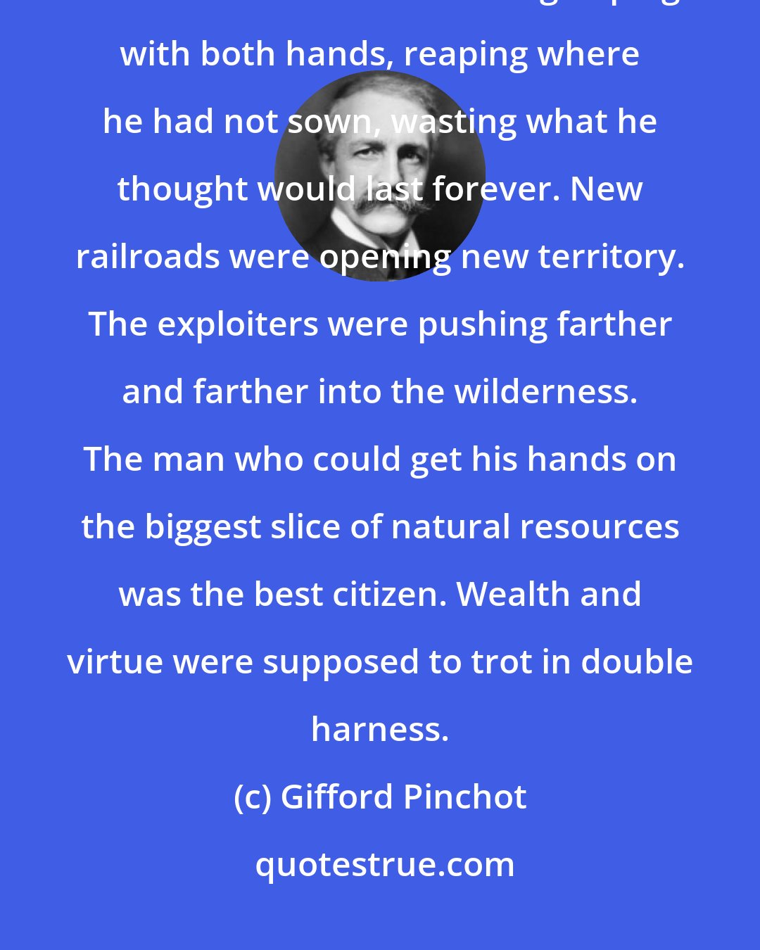 Gifford Pinchot: The American Colossus was fiercely intent on appropriating and exploiting the riches of all continents - grasping with both hands, reaping where he had not sown, wasting what he thought would last forever. New railroads were opening new territory. The exploiters were pushing farther and farther into the wilderness. The man who could get his hands on the biggest slice of natural resources was the best citizen. Wealth and virtue were supposed to trot in double harness.