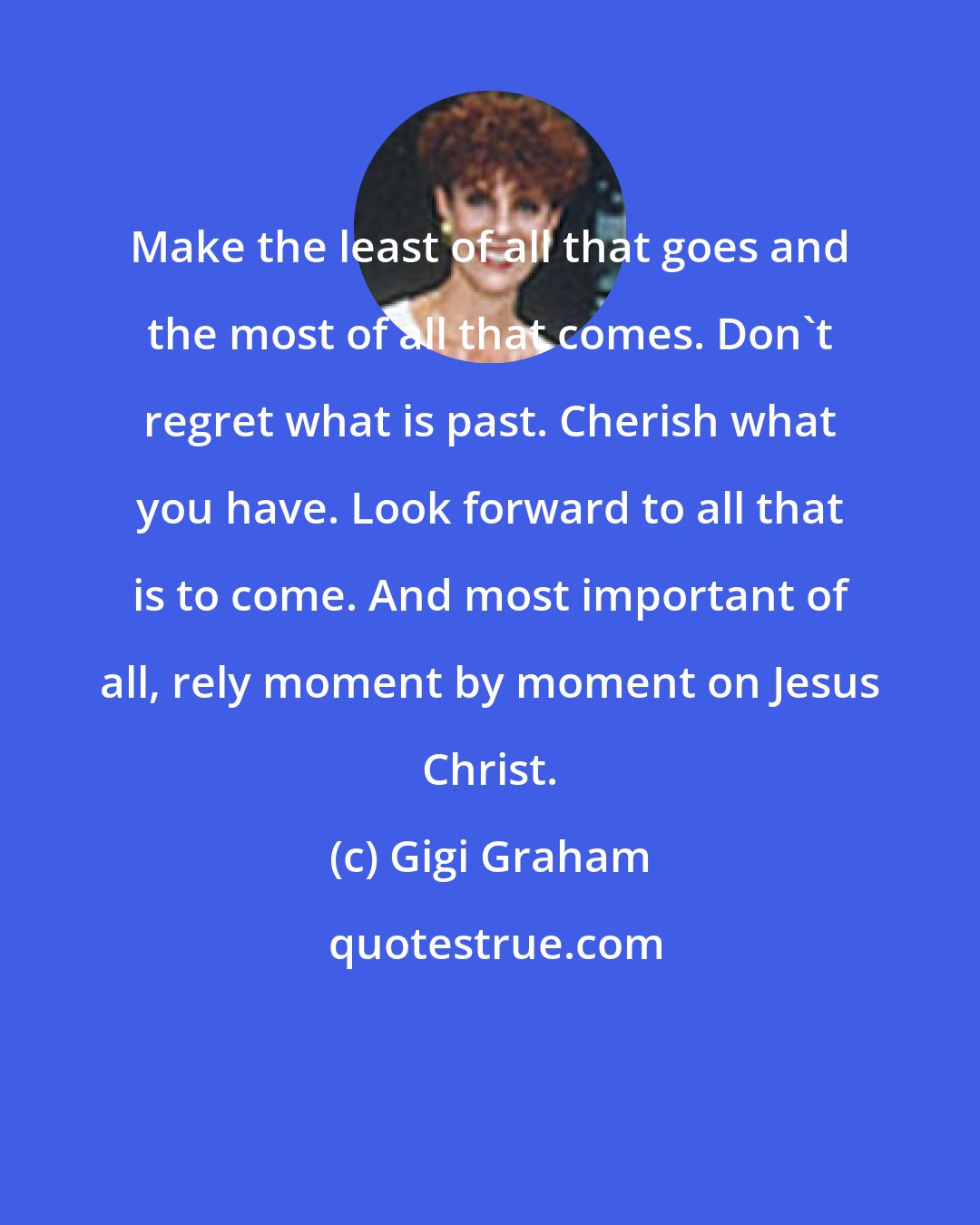 Gigi Graham: Make the least of all that goes and the most of all that comes. Don't regret what is past. Cherish what you have. Look forward to all that is to come. And most important of all, rely moment by moment on Jesus Christ.