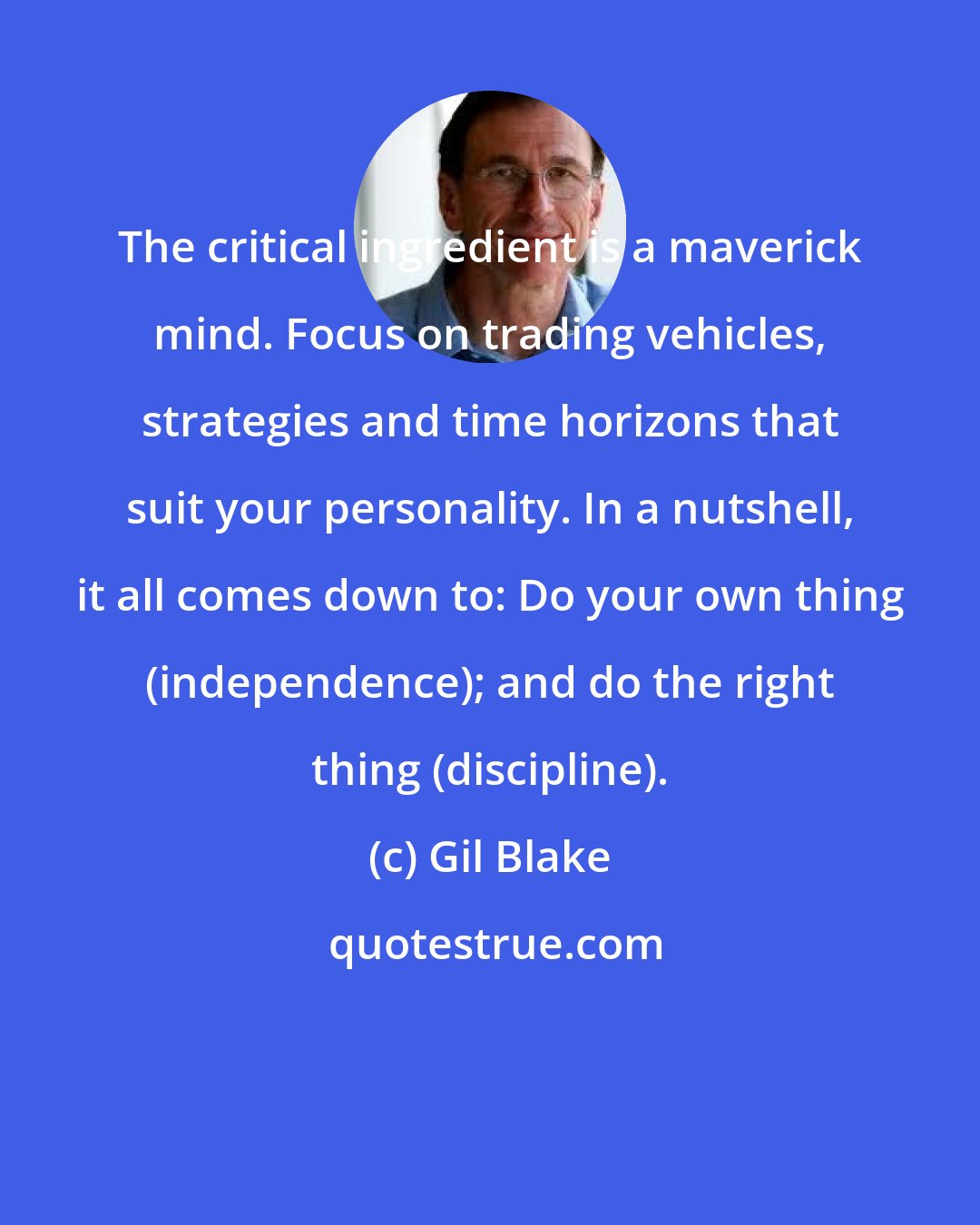 Gil Blake: The critical ingredient is a maverick mind. Focus on trading vehicles, strategies and time horizons that suit your personality. In a nutshell, it all comes down to: Do your own thing (independence); and do the right thing (discipline).