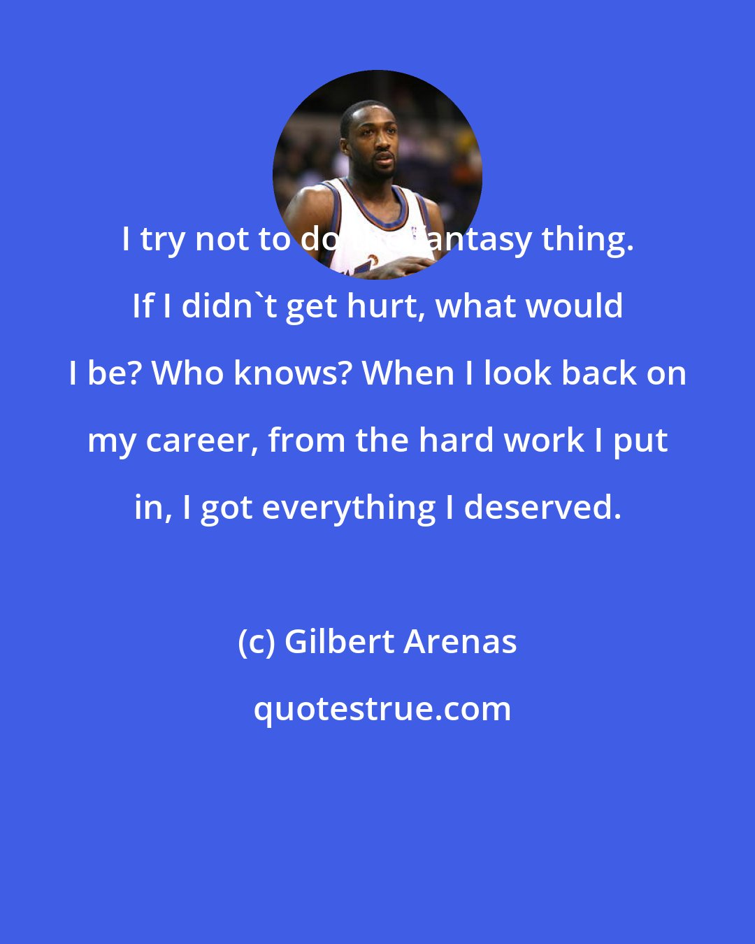 Gilbert Arenas: I try not to do the fantasy thing. If I didn't get hurt, what would I be? Who knows? When I look back on my career, from the hard work I put in, I got everything I deserved.