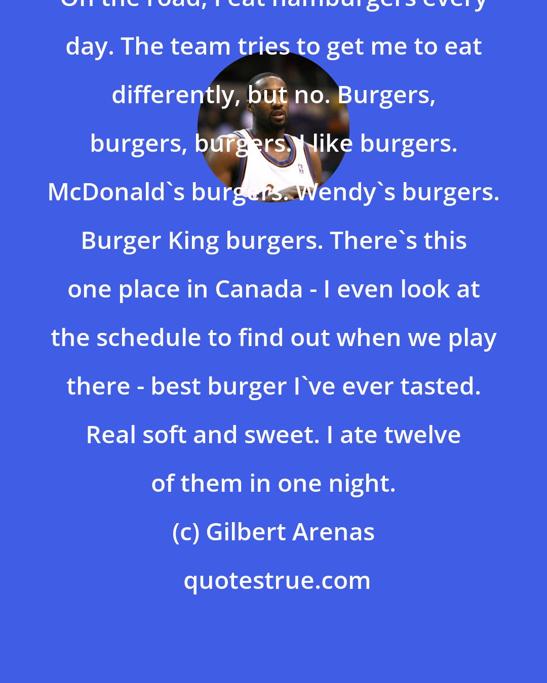 Gilbert Arenas: On the road, I eat hamburgers every day. The team tries to get me to eat differently, but no. Burgers, burgers, burgers. I like burgers. McDonald's burgers. Wendy's burgers. Burger King burgers. There's this one place in Canada - I even look at the schedule to find out when we play there - best burger I've ever tasted. Real soft and sweet. I ate twelve of them in one night.