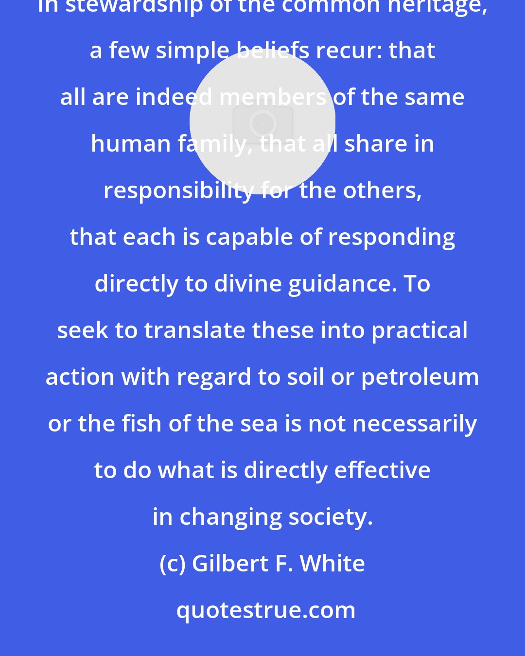 Gilbert F. White: Both group effort and individual testimony flow from conviction as to the role of people on earth. In stewardship of the common heritage, a few simple beliefs recur: that all are indeed members of the same human family, that all share in responsibility for the others, that each is capable of responding directly to divine guidance. To seek to translate these into practical action with regard to soil or petroleum or the fish of the sea is not necessarily to do what is directly effective in changing society.