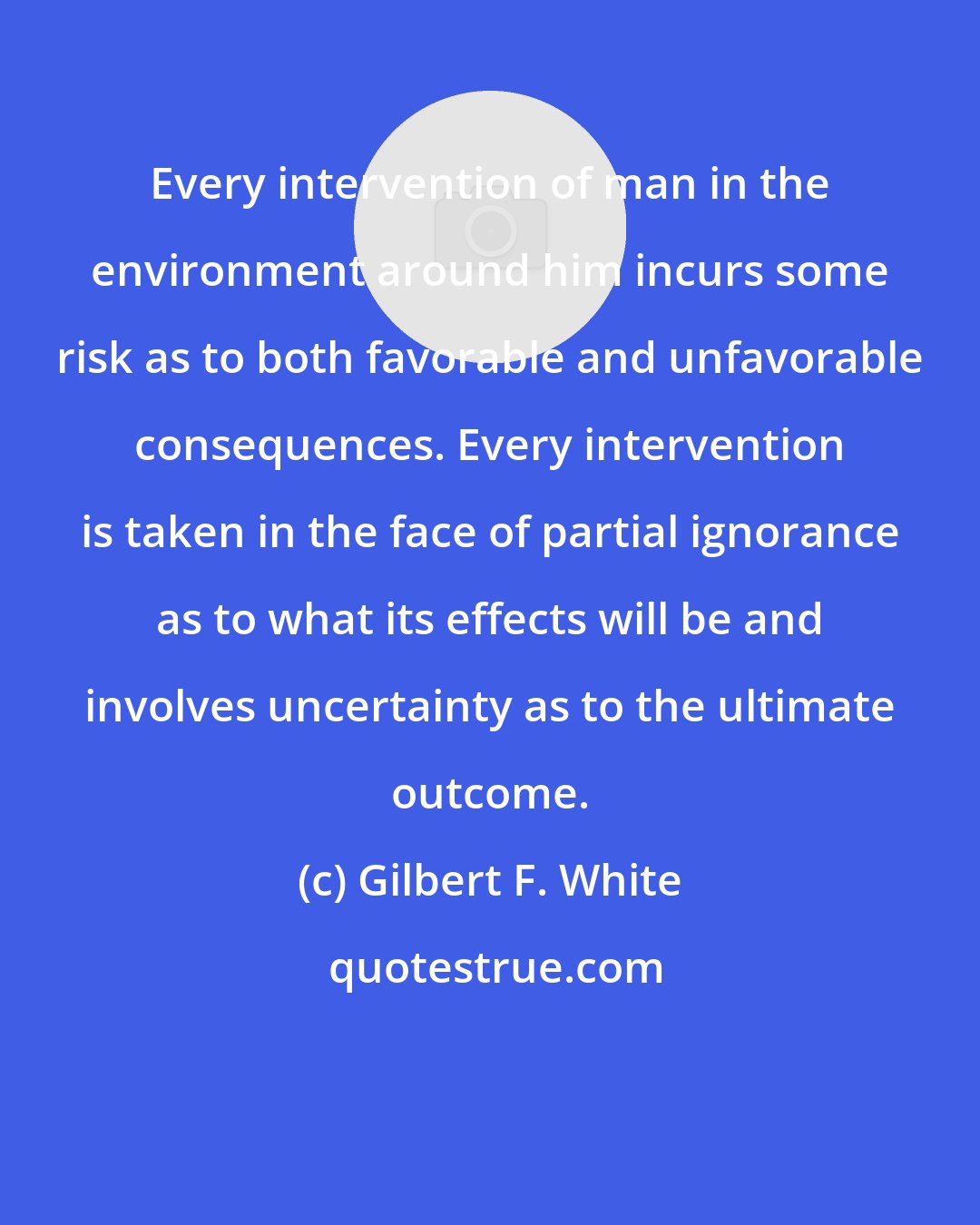 Gilbert F. White: Every intervention of man in the environment around him incurs some risk as to both favorable and unfavorable consequences. Every intervention is taken in the face of partial ignorance as to what its effects will be and involves uncertainty as to the ultimate outcome.