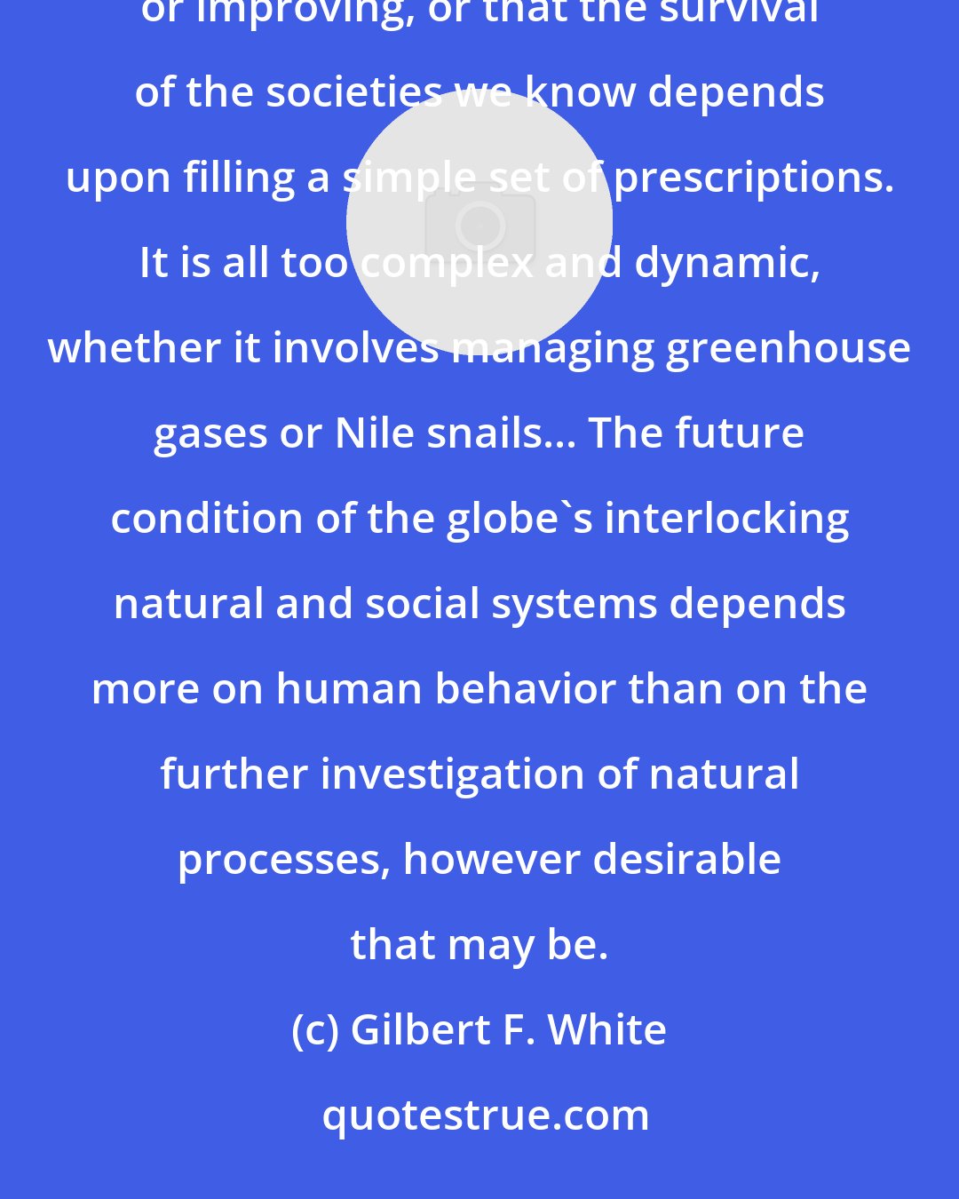 Gilbert F. White: It would be rash to conclude that, on balance, the environment of the globe as a whole is either deteriorating or improving, or that the survival of the societies we know depends upon filling a simple set of prescriptions. It is all too complex and dynamic, whether it involves managing greenhouse gases or Nile snails... The future condition of the globe's interlocking natural and social systems depends more on human behavior than on the further investigation of natural processes, however desirable that may be.