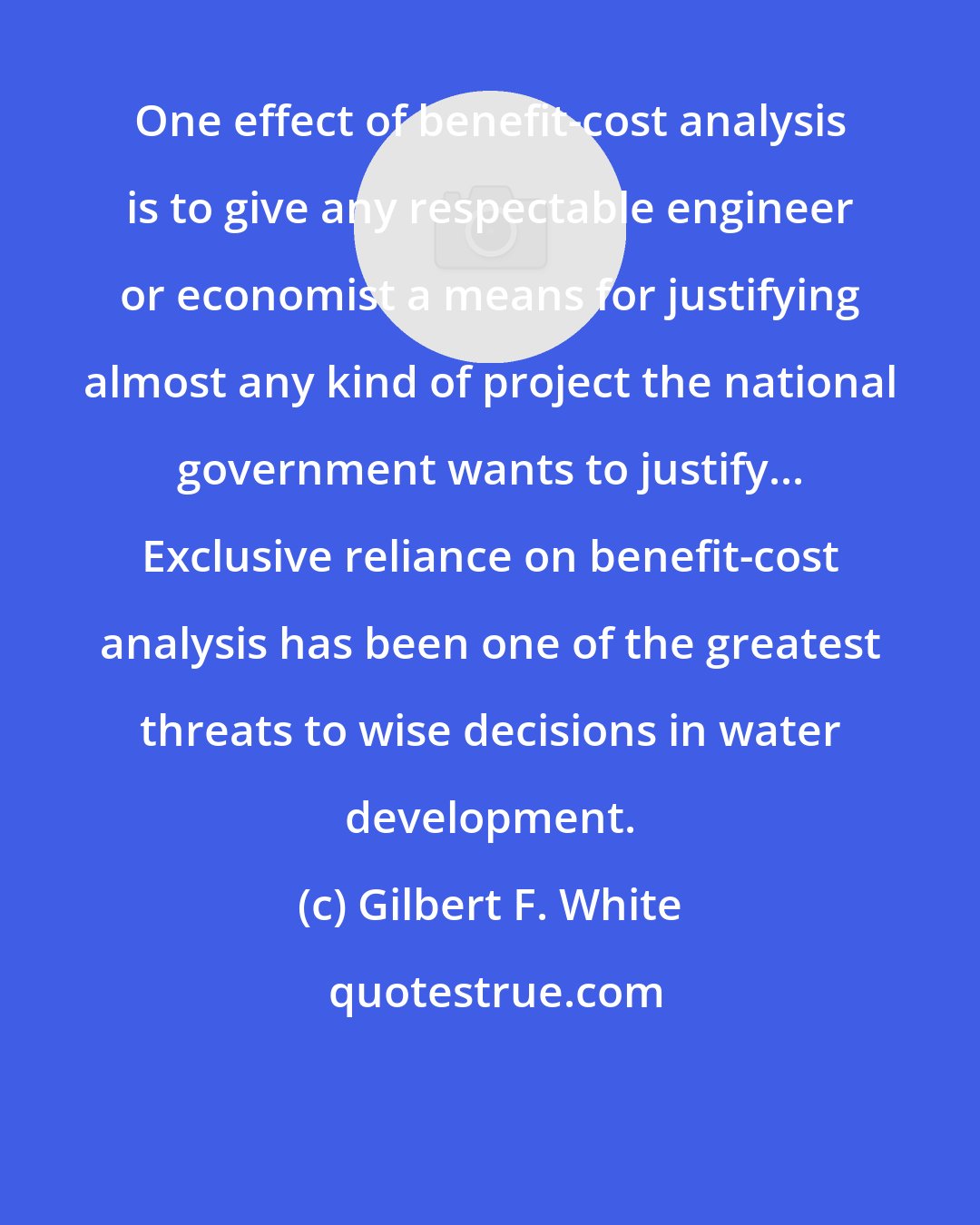 Gilbert F. White: One effect of benefit-cost analysis is to give any respectable engineer or economist a means for justifying almost any kind of project the national government wants to justify... Exclusive reliance on benefit-cost analysis has been one of the greatest threats to wise decisions in water development.